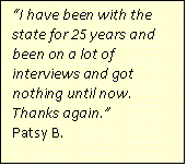Text Box: “I have been with the state for 25 years and been on a lot of interviews and got nothing until now. Thanks again.”
Patsy B.