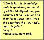 Text Box: "Thanks for the knowledge and the questions, but most of all the intelligent way you answered them. The look on their faces when I answered the questions the way I did …
I got the job!!”
Darryl S.
Hempstead, New York.